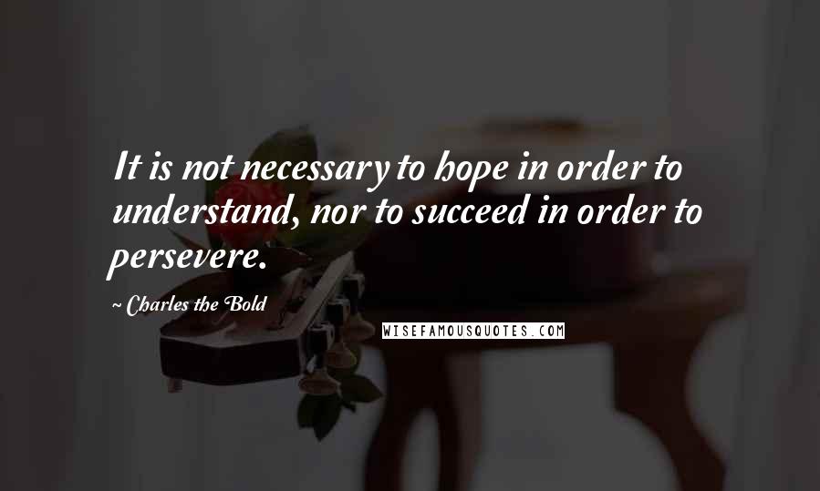 Charles The Bold Quotes: It is not necessary to hope in order to understand, nor to succeed in order to persevere.