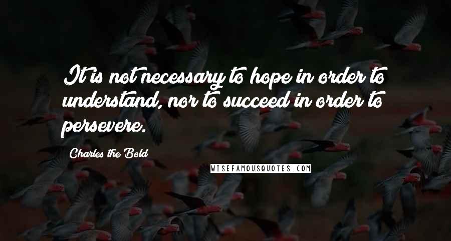 Charles The Bold Quotes: It is not necessary to hope in order to understand, nor to succeed in order to persevere.