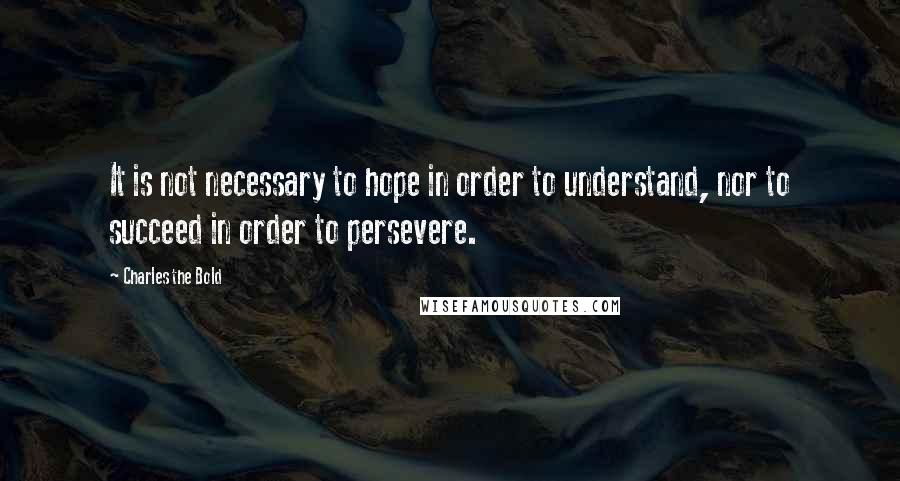 Charles The Bold Quotes: It is not necessary to hope in order to understand, nor to succeed in order to persevere.