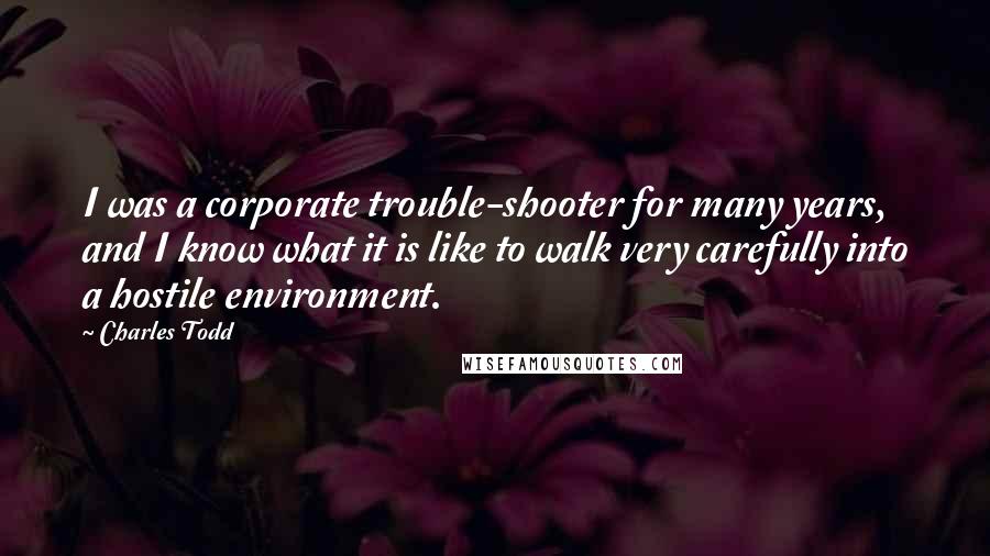 Charles Todd Quotes: I was a corporate trouble-shooter for many years, and I know what it is like to walk very carefully into a hostile environment.