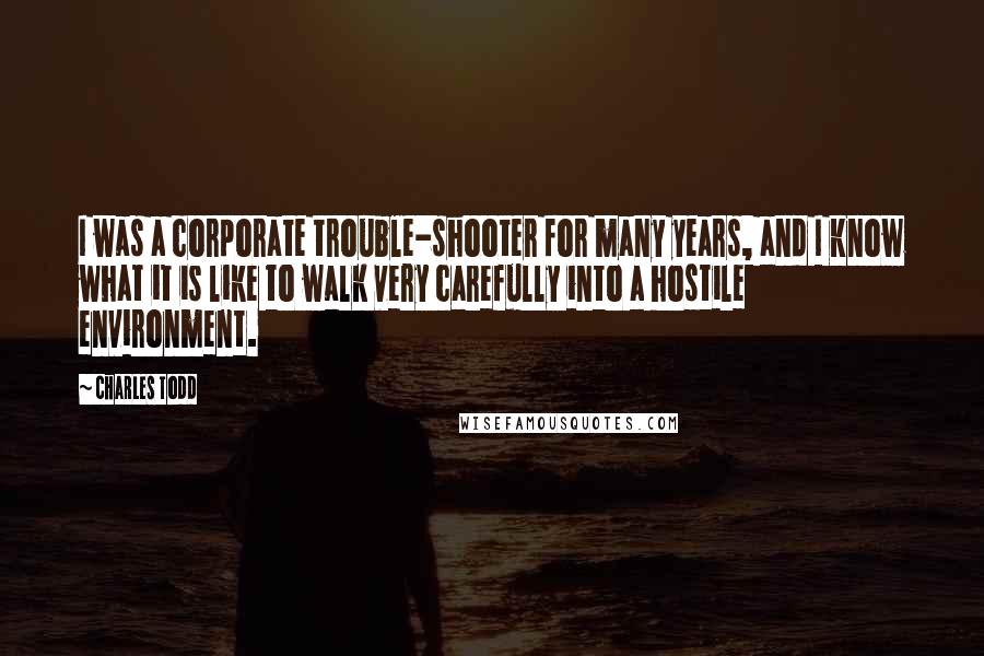 Charles Todd Quotes: I was a corporate trouble-shooter for many years, and I know what it is like to walk very carefully into a hostile environment.