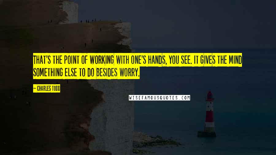 Charles Todd Quotes: That's the point of working with one's hands, you see. It gives the mind something else to do besides worry.