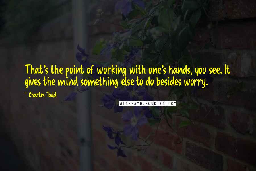 Charles Todd Quotes: That's the point of working with one's hands, you see. It gives the mind something else to do besides worry.