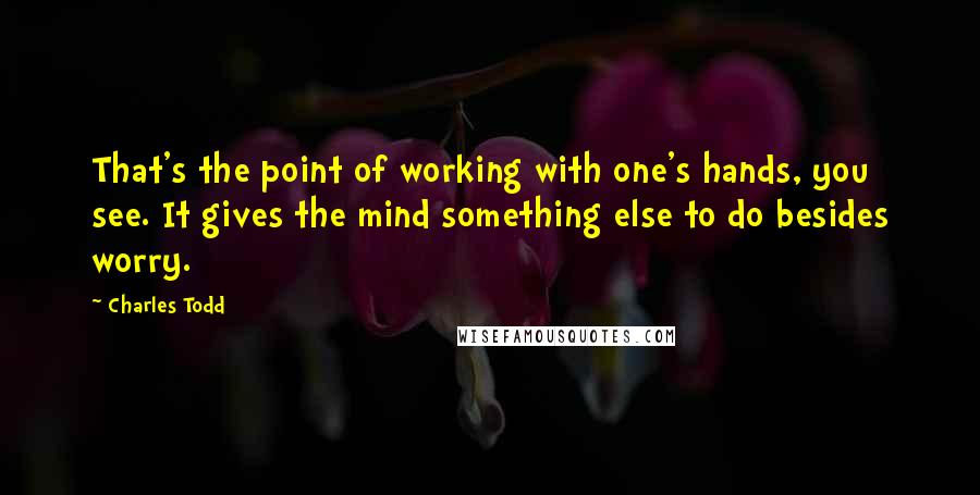 Charles Todd Quotes: That's the point of working with one's hands, you see. It gives the mind something else to do besides worry.