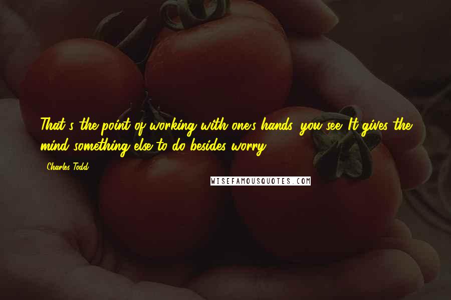 Charles Todd Quotes: That's the point of working with one's hands, you see. It gives the mind something else to do besides worry.