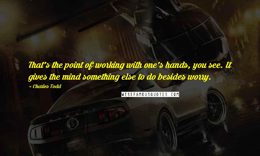 Charles Todd Quotes: That's the point of working with one's hands, you see. It gives the mind something else to do besides worry.