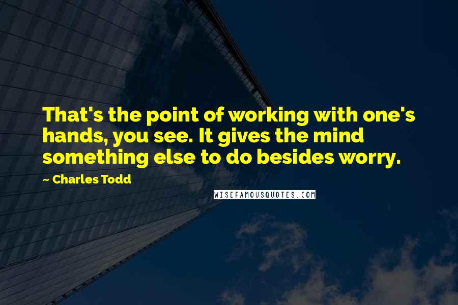 Charles Todd Quotes: That's the point of working with one's hands, you see. It gives the mind something else to do besides worry.