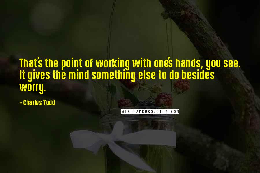Charles Todd Quotes: That's the point of working with one's hands, you see. It gives the mind something else to do besides worry.