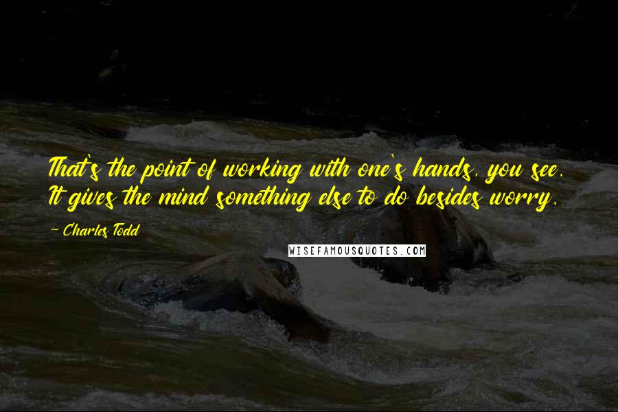 Charles Todd Quotes: That's the point of working with one's hands, you see. It gives the mind something else to do besides worry.