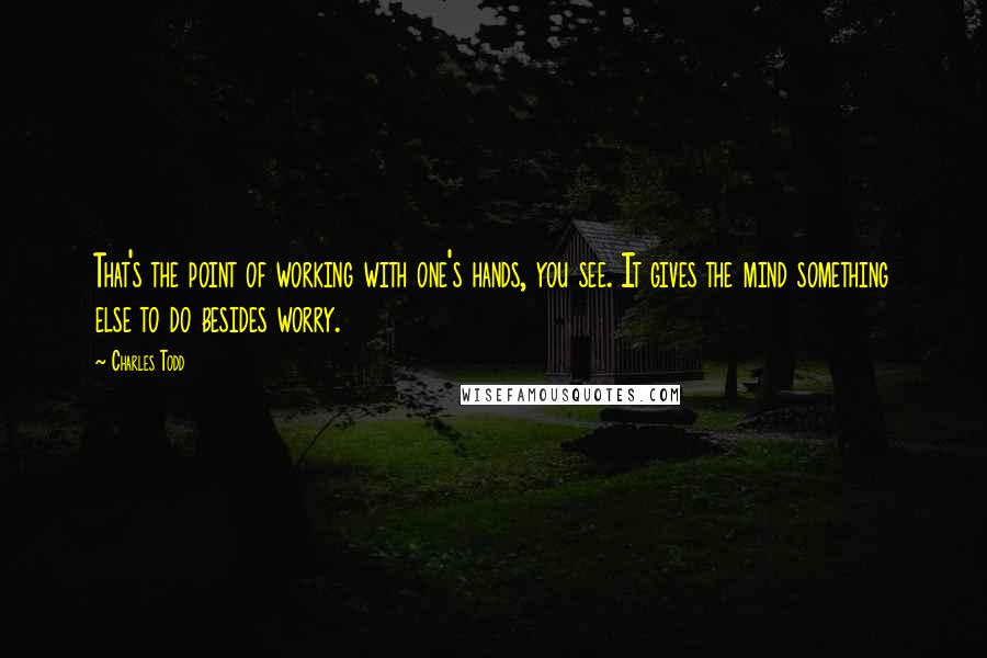 Charles Todd Quotes: That's the point of working with one's hands, you see. It gives the mind something else to do besides worry.