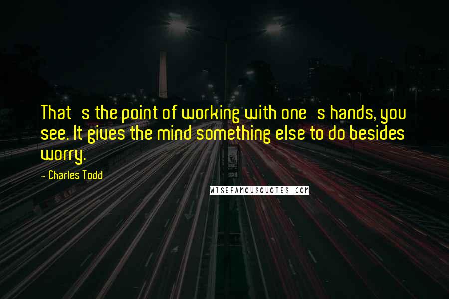 Charles Todd Quotes: That's the point of working with one's hands, you see. It gives the mind something else to do besides worry.