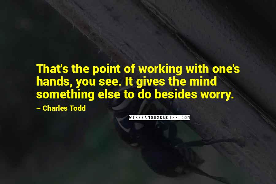 Charles Todd Quotes: That's the point of working with one's hands, you see. It gives the mind something else to do besides worry.