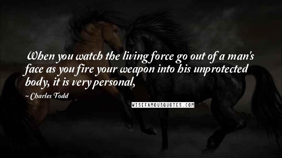Charles Todd Quotes: When you watch the living force go out of a man's face as you fire your weapon into his unprotected body, it is very personal,
