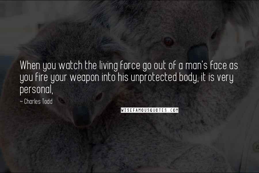 Charles Todd Quotes: When you watch the living force go out of a man's face as you fire your weapon into his unprotected body, it is very personal,