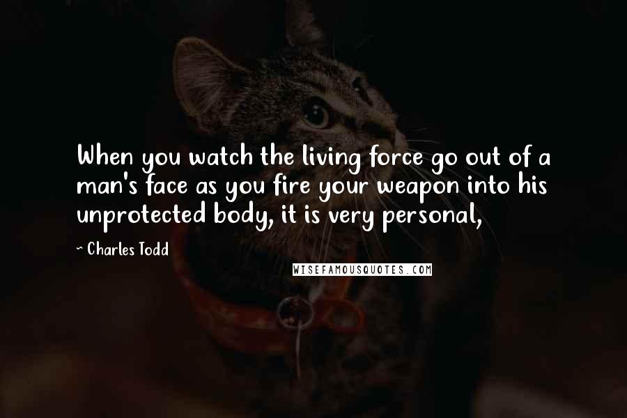 Charles Todd Quotes: When you watch the living force go out of a man's face as you fire your weapon into his unprotected body, it is very personal,