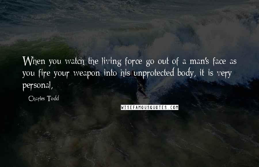 Charles Todd Quotes: When you watch the living force go out of a man's face as you fire your weapon into his unprotected body, it is very personal,