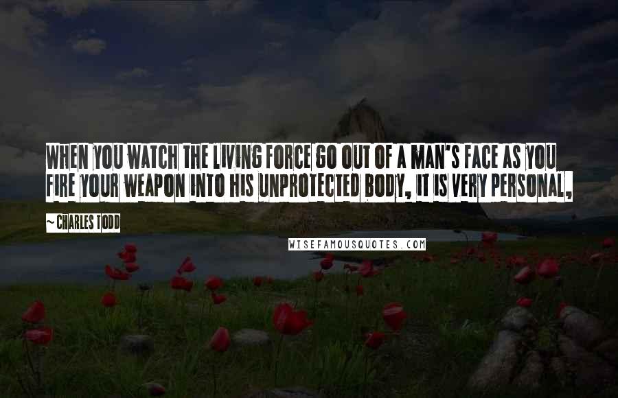 Charles Todd Quotes: When you watch the living force go out of a man's face as you fire your weapon into his unprotected body, it is very personal,