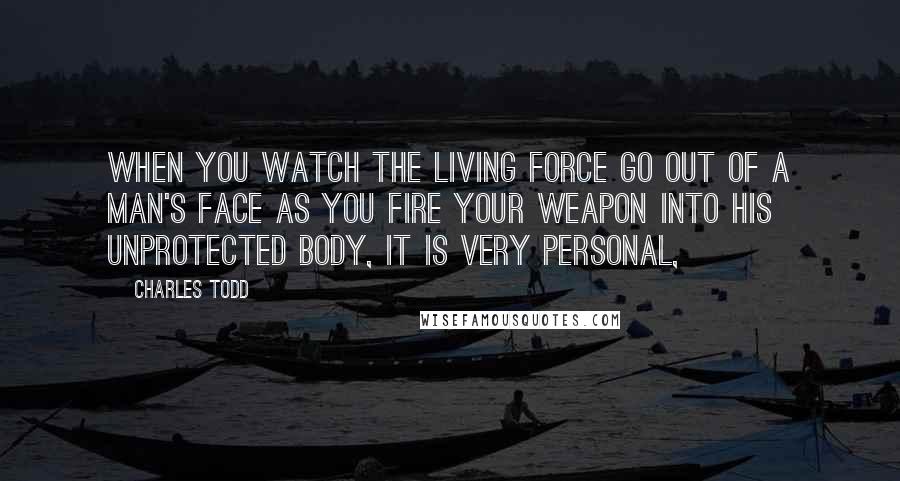 Charles Todd Quotes: When you watch the living force go out of a man's face as you fire your weapon into his unprotected body, it is very personal,