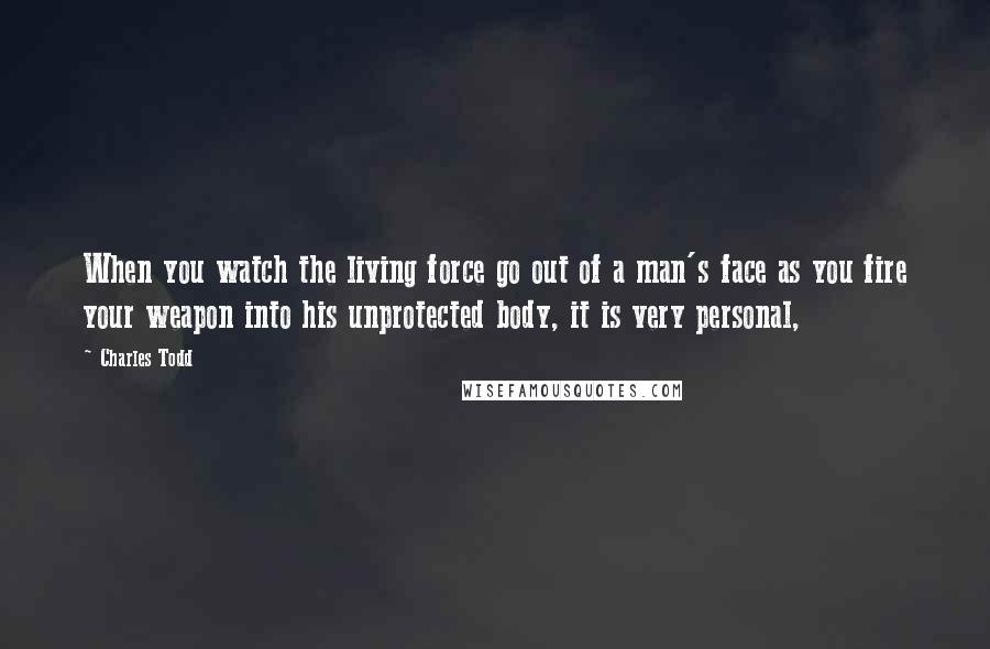 Charles Todd Quotes: When you watch the living force go out of a man's face as you fire your weapon into his unprotected body, it is very personal,