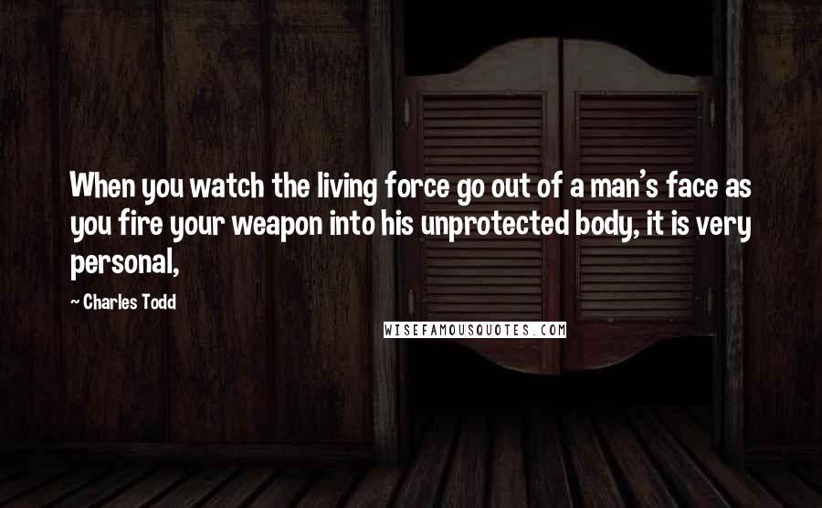 Charles Todd Quotes: When you watch the living force go out of a man's face as you fire your weapon into his unprotected body, it is very personal,