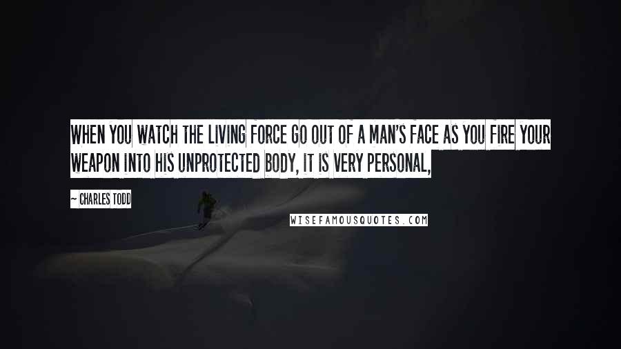 Charles Todd Quotes: When you watch the living force go out of a man's face as you fire your weapon into his unprotected body, it is very personal,