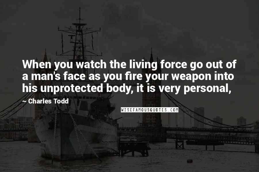 Charles Todd Quotes: When you watch the living force go out of a man's face as you fire your weapon into his unprotected body, it is very personal,