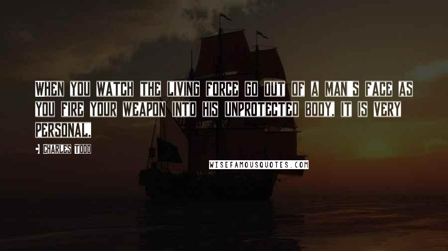Charles Todd Quotes: When you watch the living force go out of a man's face as you fire your weapon into his unprotected body, it is very personal,