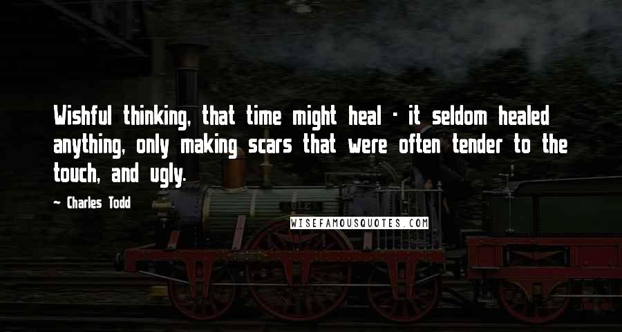 Charles Todd Quotes: Wishful thinking, that time might heal - it seldom healed anything, only making scars that were often tender to the touch, and ugly.