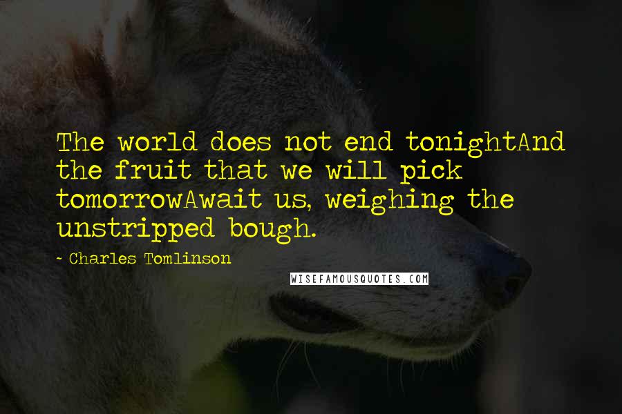 Charles Tomlinson Quotes: The world does not end tonightAnd the fruit that we will pick tomorrowAwait us, weighing the unstripped bough.