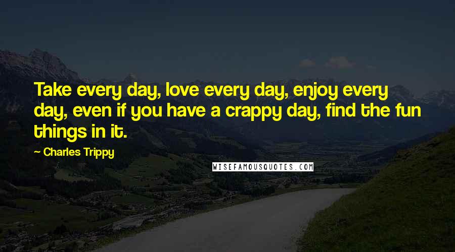 Charles Trippy Quotes: Take every day, love every day, enjoy every day, even if you have a crappy day, find the fun things in it.