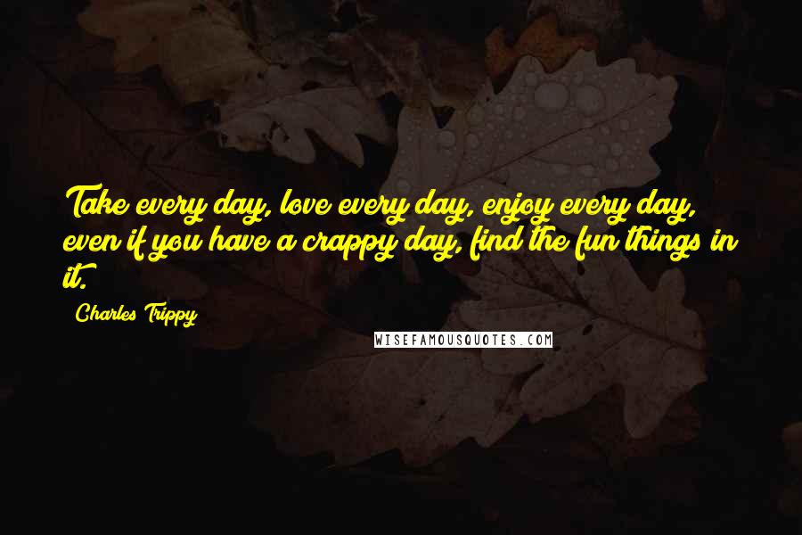 Charles Trippy Quotes: Take every day, love every day, enjoy every day, even if you have a crappy day, find the fun things in it.