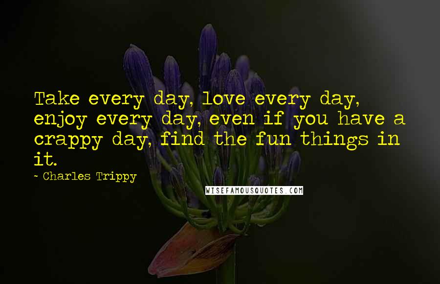 Charles Trippy Quotes: Take every day, love every day, enjoy every day, even if you have a crappy day, find the fun things in it.