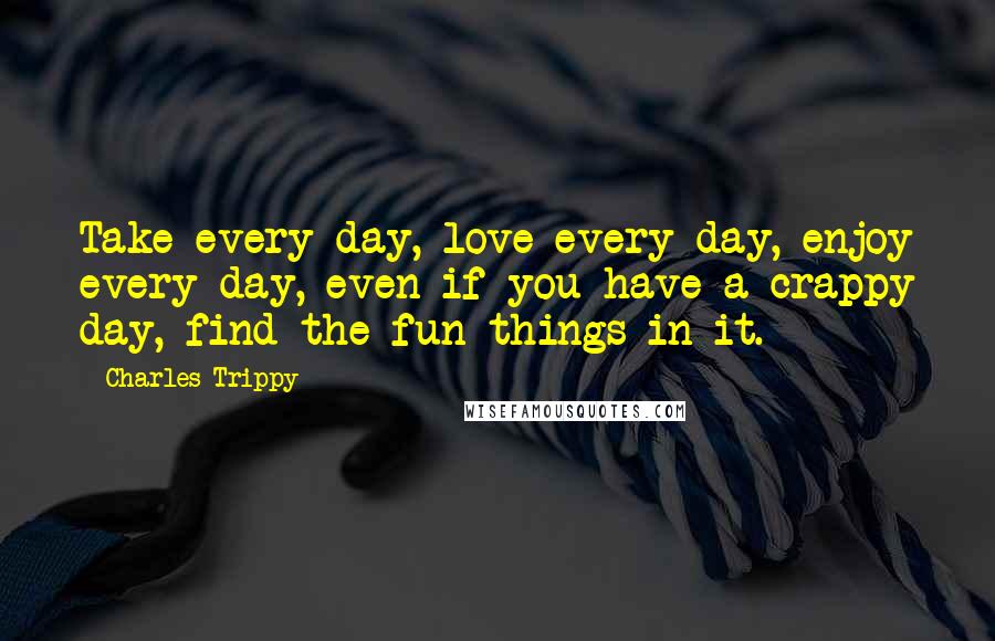 Charles Trippy Quotes: Take every day, love every day, enjoy every day, even if you have a crappy day, find the fun things in it.