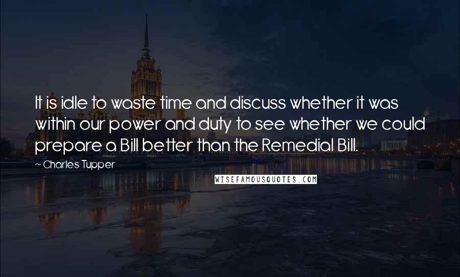 Charles Tupper Quotes: It is idle to waste time and discuss whether it was within our power and duty to see whether we could prepare a Bill better than the Remedial Bill.