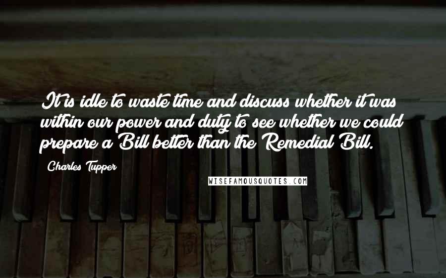 Charles Tupper Quotes: It is idle to waste time and discuss whether it was within our power and duty to see whether we could prepare a Bill better than the Remedial Bill.