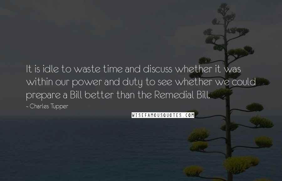 Charles Tupper Quotes: It is idle to waste time and discuss whether it was within our power and duty to see whether we could prepare a Bill better than the Remedial Bill.