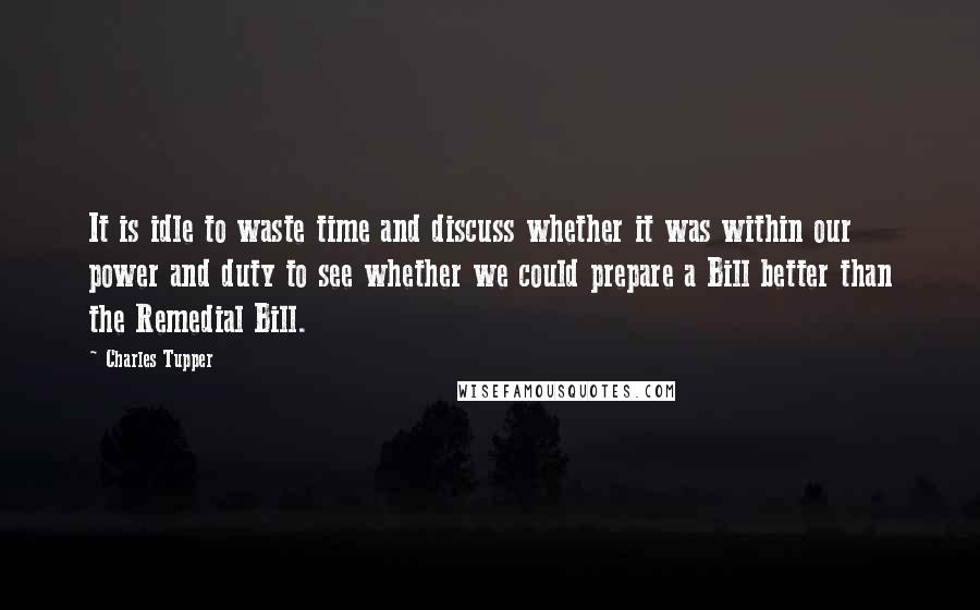 Charles Tupper Quotes: It is idle to waste time and discuss whether it was within our power and duty to see whether we could prepare a Bill better than the Remedial Bill.