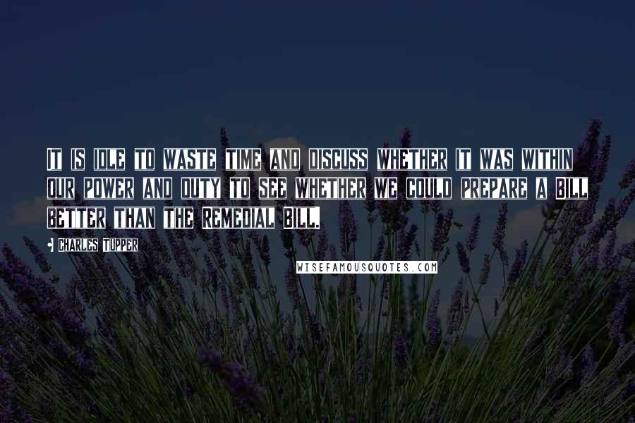 Charles Tupper Quotes: It is idle to waste time and discuss whether it was within our power and duty to see whether we could prepare a Bill better than the Remedial Bill.