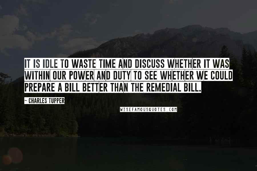 Charles Tupper Quotes: It is idle to waste time and discuss whether it was within our power and duty to see whether we could prepare a Bill better than the Remedial Bill.