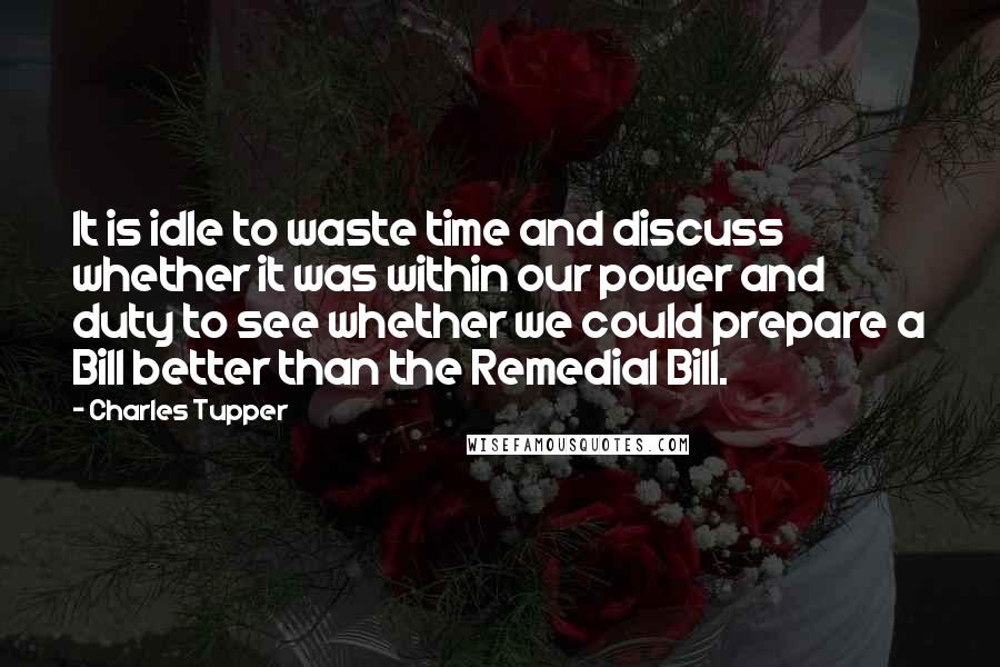 Charles Tupper Quotes: It is idle to waste time and discuss whether it was within our power and duty to see whether we could prepare a Bill better than the Remedial Bill.