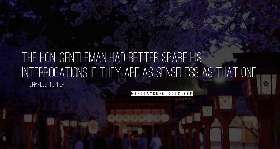 Charles Tupper Quotes: The hon. gentleman had better spare his interrogations if they are as senseless as that one.