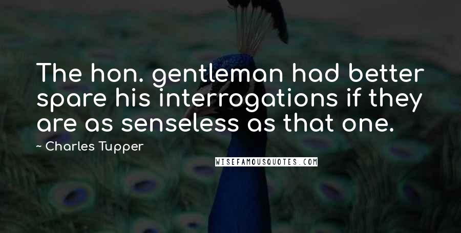 Charles Tupper Quotes: The hon. gentleman had better spare his interrogations if they are as senseless as that one.