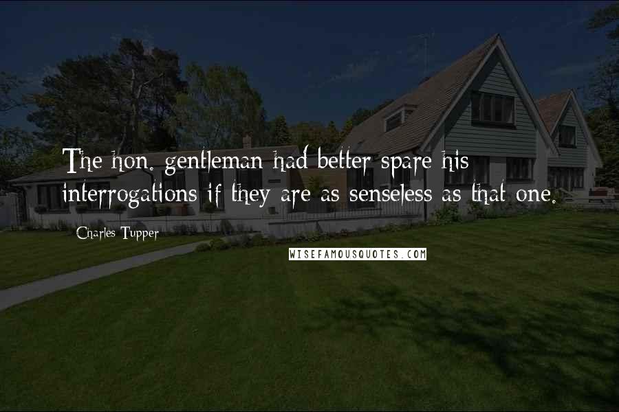 Charles Tupper Quotes: The hon. gentleman had better spare his interrogations if they are as senseless as that one.