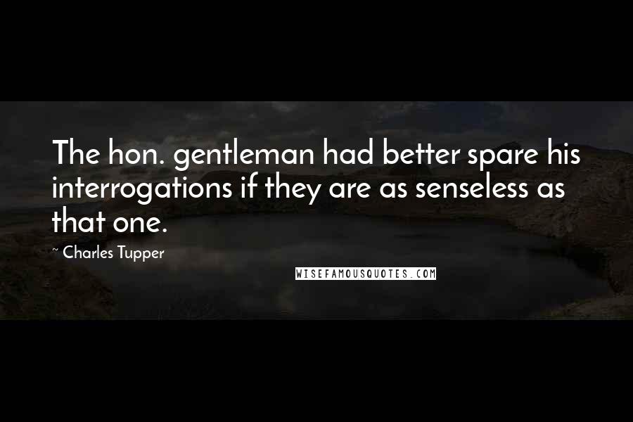 Charles Tupper Quotes: The hon. gentleman had better spare his interrogations if they are as senseless as that one.