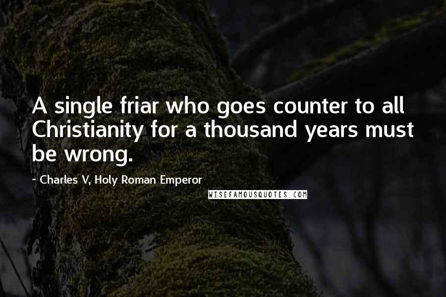 Charles V, Holy Roman Emperor Quotes: A single friar who goes counter to all Christianity for a thousand years must be wrong.