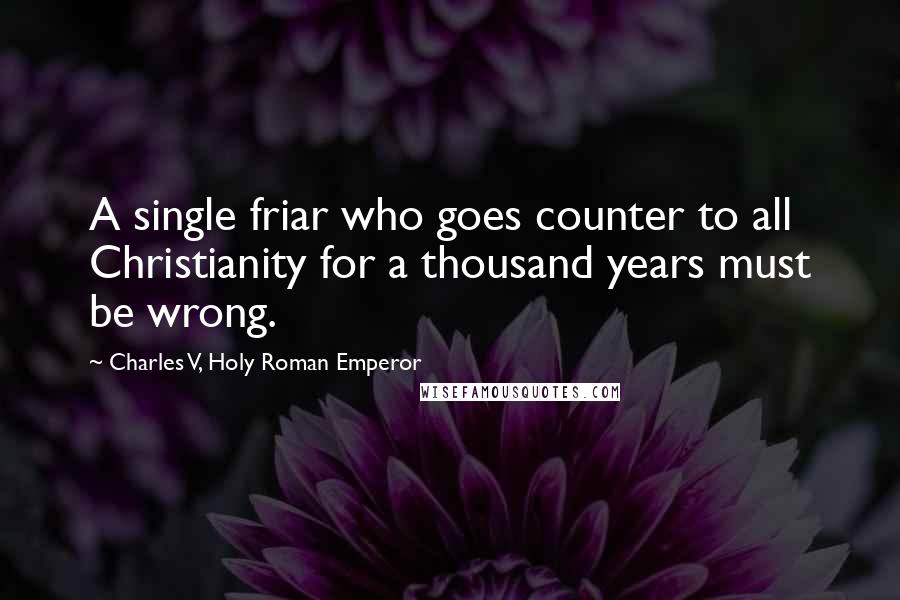 Charles V, Holy Roman Emperor Quotes: A single friar who goes counter to all Christianity for a thousand years must be wrong.