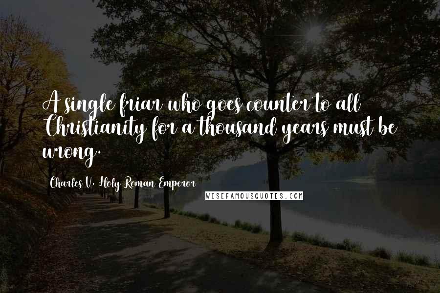 Charles V, Holy Roman Emperor Quotes: A single friar who goes counter to all Christianity for a thousand years must be wrong.