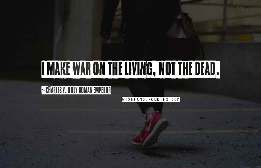 Charles V, Holy Roman Emperor Quotes: I make war on the living, not the dead.