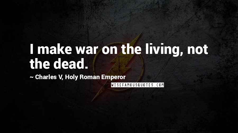 Charles V, Holy Roman Emperor Quotes: I make war on the living, not the dead.