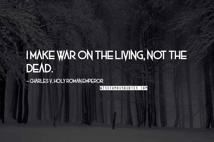 Charles V, Holy Roman Emperor Quotes: I make war on the living, not the dead.